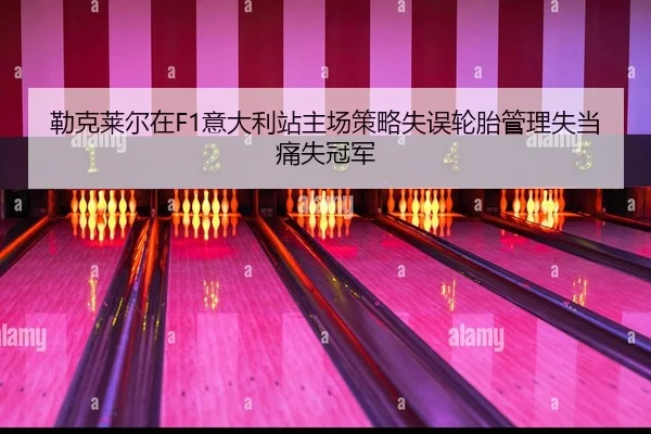勒克莱尔在F1意大利站主场策略失误轮胎管理失当痛失冠军